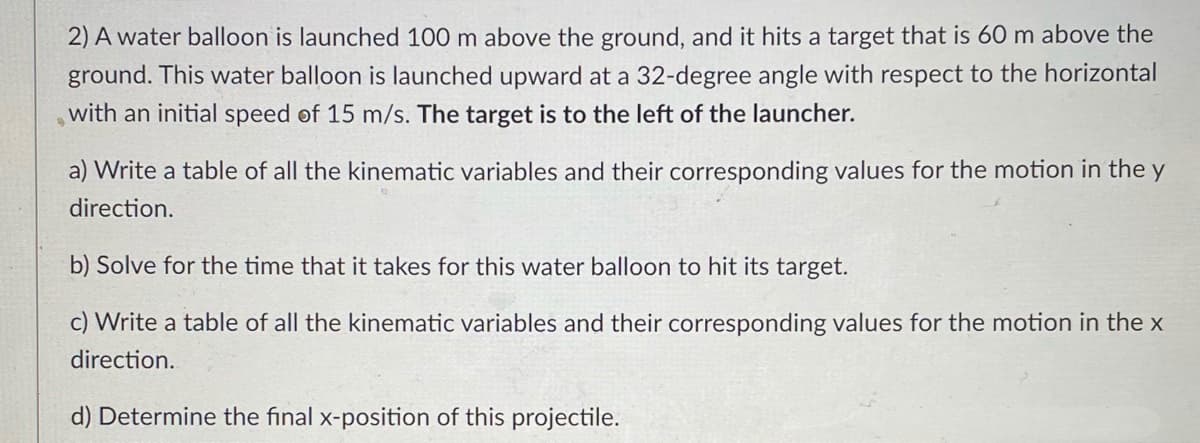 2) A water balloon is launched 100 m above the ground, and it hits a target that is 60 m above the
ground. This water balloon is launched upward at a 32-degree angle with respect to the horizontal
with an initial speed of 15 m/s. The target is to the left of the launcher.
a) Write a table of all the kinematic variables and their corresponding values for the motion in the y
direction.
b) Solve for the time that it takes for this water balloon to hit its target.
c) Write a table of all the kinematic variables and their corresponding values for the motion in the x
direction.
d) Determine the final x-position of this projectile.
