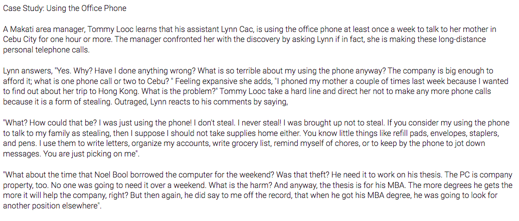 Case Study: Using the Office Phone
A Makati area manager, Tommy Looc learns that his assistant Lynn Cac, is using the office phone at least once a week to talk to her mother in
Cebu City for one hour or more. The manager confronted her with the discovery by asking Lynn if in fact, she is making these long-distance
personal telephone calls.
Lynn answers, "Yes. Why? Have I done anything wrong? What is so terrible about my using the phone anyway? The company is big enough to
afford it; what is one phone call or two to Cebu? " Feeling expansive she adds, "I phoned my mother a couple of times last week because I wanted
to find out about her trip to Hong Kong. What is the problem?" Tommy Looc take a hard line and direct her not to make any more phone calls
because it is a form of stealing. Outraged, Lynn reacts to his comments by saying,
"What? How could that be? I was just using the phone! I don't steal. I never steal! I was brought up not to steal. If you consider my using the phone
to talk to my family as stealing, then I suppose I should not take supplies home either. You know little things like refill pads, envelopes, staplers,
and pens. I use them to write letters, organize my accounts, write grocery list, remind myself of chores, or to keep by the phone to jot down
messages. You are just picking on me".
"What about the time that Noel Bool borrowed the computer for the weekend? Was that theft? He need it to work on his thesis. The PC is company
property, too. No one was going to need it over a weekend. What is the harm? And anyway, the thesis is for his MBA. The more degrees he gets the
more it will help the company, right? But then again, he did say to me off the record, that when he got his MBA degree, he was going to look for
another position elsewhere".
