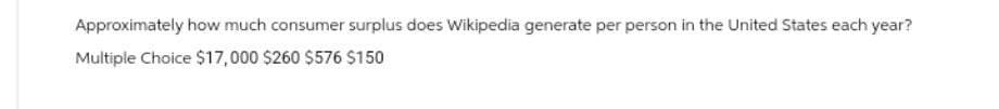 Approximately how much consumer surplus does Wikipedia generate per person in the United States each year?
Multiple Choice $17,000 $260 $576 $150