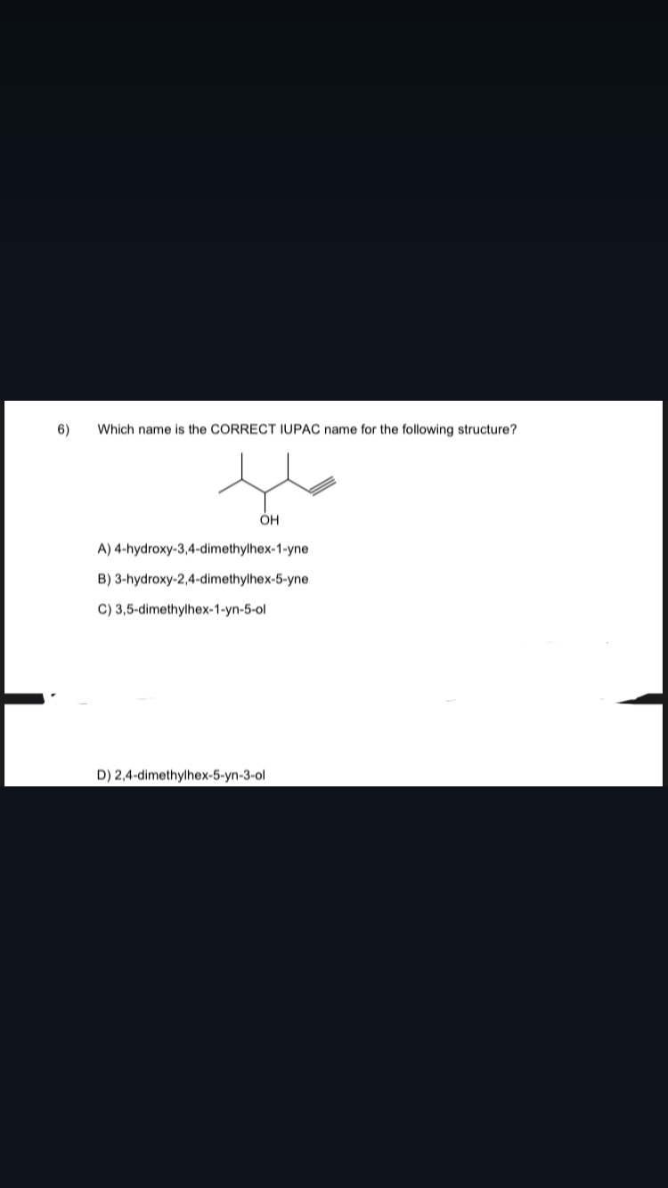 6)
Which name is the CORRECT IUPAC name for the following structure?
OH
A) 4-hydroxy-3,4-dimethylhex-1-yne
B) 3-hydroxy-2,4-dimethylhex-5-yne
C) 3,5-dimethylhex-1-yn-5-ol
D) 2,4-dimethylhex-5-yn-3-ol