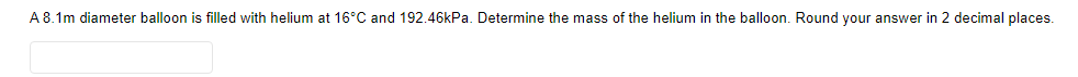 A 8.1m diameter balloon is filled with helium at 16°C and 192.46kPa. Determine the mass of the helium in the balloon. Round your answer in 2 decimal places.
