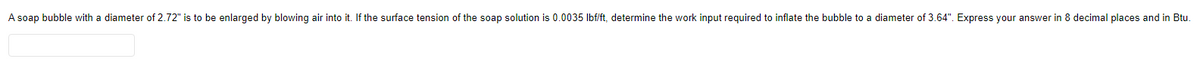 A soap bubble with a diameter of 2.72" is to be enlarged by blowing air into it. If the surface tension of the soap solution is 0.0035 Ibf/ft, determine the work input required to inflate the bubble to a diameter of 3.64". Express your answer in 8 decimal places and in Btu.
