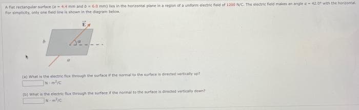 A fiat rectangular surface (a 4.4 mm and b = 6.0 mm) lies in the horizontal plane in a region of a uniform electric field of 1200 N/C. The electric field makes an angle - 42.0 with the horizontal.
For simplicity, only one field line is shown in the diagram below.
(a) What is the electric flux through the surface if the normal to the surface is directed vertically up?
Nm²/c
(b) What is the electric flux through the surface if the normal to the surface is directed vertically down?