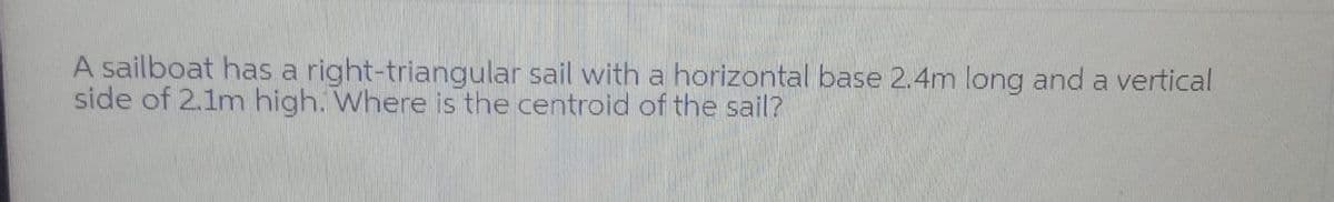 A sailboat has a right-triangular sail with a horizontal base 2.4m long and a vertical
side of 2.1m high. Where is the centroid of the sail?