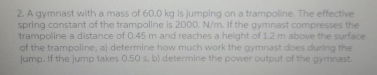 2. A gymnast with a mass of 60.0 kg is jumping on a trampoline. The effective
spring constant of the trampoline is 2000. N/m. If the gymnast compresses the
trampoline a distance of 0.45 m and reaches a height of 1.2 m above the surface
of the trampoline, a) determine how much work the gymnast does during the
jump. If the jump takes 0.50 s, b) determine the power output of the gymnast.