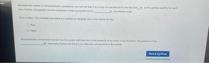 en-
Because this market is monopolistically competitive, you can tell that it is in long-run equilibrium by the fact that at the optimal quantity for each
firm. Further, the quantity the firm produces in long-run equilibrium is
the efficient scale.
True or False: This indicates that there is a markup on marginal cost in the market for kits
O True
O False
Monopolistically competitive markets may be socially inefficient due to the presence of too many or too few firms. The presence of the
externality implies that there is too little entry of new firms in the market.
Save & Continue
Continue without saving