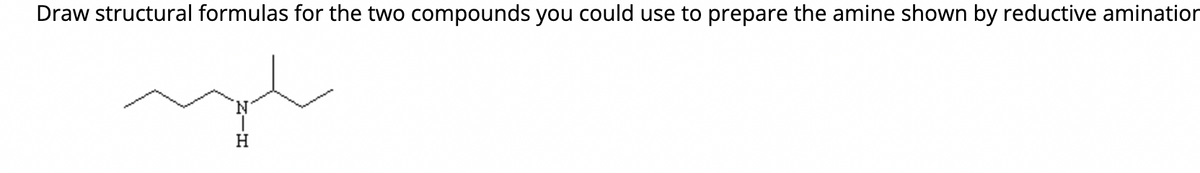 Draw structural formulas for the two compounds you could use to prepare the amine shown by reductive amination
ngh
H