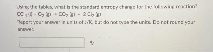 Using the tables, what is the standard entropy change for the following reaction?
CCl4 (1) + O₂(g) → CO₂ (g) + 2 Cl2 (8)
Report your answer in units of J/K, but do not type the units. Do not round your
answer.