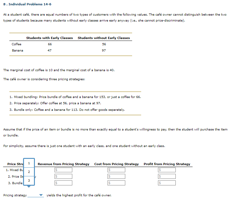 8. Individual Problems 14-6
At a student café, there are equal numbers of two types of customers with the following values. The café owner cannot distinguish between the two
types of students because many students without early classes arrive early anyway (i.e., she cannot price-discriminate).
Coffee
Banana
Students with Early Classes Students without Early Classes
56
66
47
97
The marginal cost of coffee is 10 and the marginal cost of a banana is 40.
The café owner is considering three pricing strategies:
1. Mixed bundling: Price bundle of coffee and a banana for 153, or just a coffee for 66.
2. Price separately: Offer coffee at 56, price a banana at 97.
3. Bundle only: Coffee and a banana for 113. Do not offer goods separately.
Assume that if the price of an item or bundle is no more than exactly equal to a student's willingness to pay, then the student will purchase the item
or bundle.
For simplicity, assume there is just one student with an early class, and one student without an early class.
Price Stra 1
1. Mixed Bu
2. Price Se
3. Bundle
Pricing strategy
2
3
Revenue from Pricing Strategy Cost from Pricing Strategy Profit from Pricing Strategy
$
S
S
yields the highest profit for the café owner.
S
S
