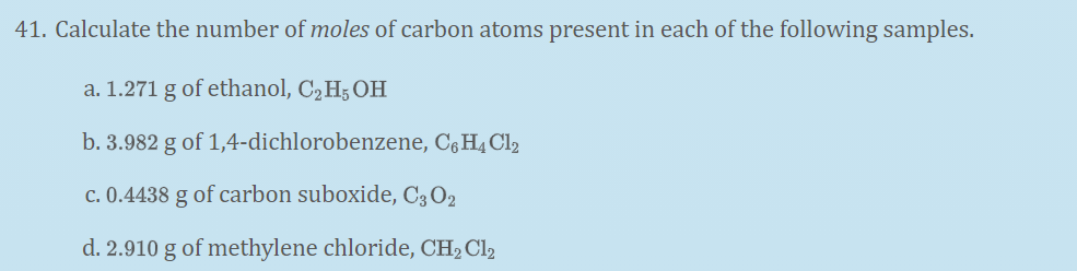 41. Calculate the number of moles of carbon atoms present in each of the following samples.
a. 1.271 g of ethanol, C, H5 OH
b. 3.982 g of 1,4-dichlorobenzene, C§H4 Cl2
c. 0.4438 g of carbon suboxide, C3 O2
d. 2.910 g of methylene chloride, CH2 Cl2
