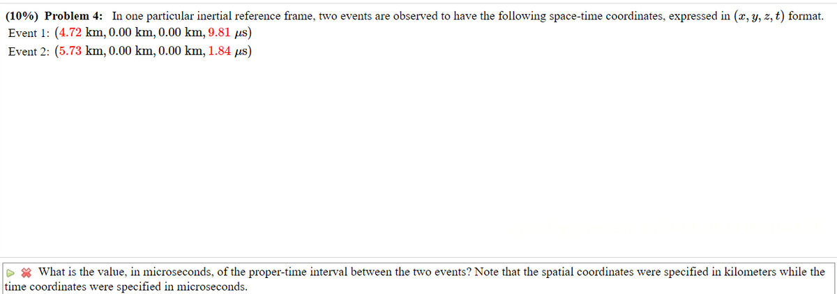 (10%) Problem 4: In one particular inertial reference frame, two events are observed to have the following space-time coordinates, expressed in (x, y, z, t) format.
Event 1: (4.72 km, 0.00 km, 0.00 km, 9.81 us)
Event 2: (5.73 km, 0.00 km, 0.00 km, 1.84 us)
What is the value, in microseconds, of the proper-time interval between the two events? Note that the spatial coordinates were specified in kilometers while the
time coordinates were specified in microseconds.