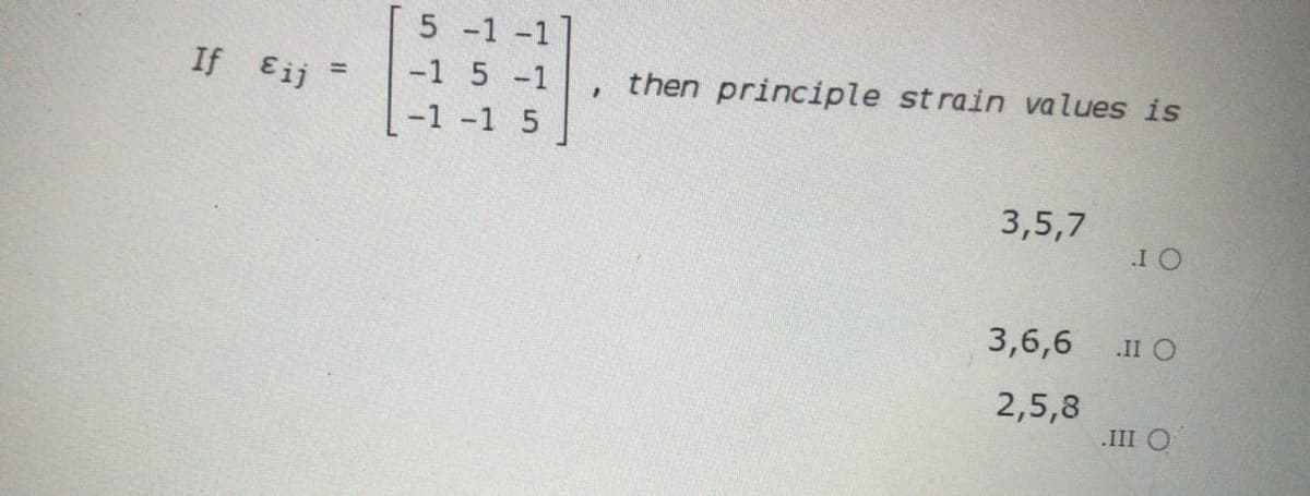 5 -1 -1]
If Eij
-1 5 -1
then principle st rain values is
%3D
-1 -1 5
3,5,7
I O
3,6,6
.II O
2,5,8
.III O
