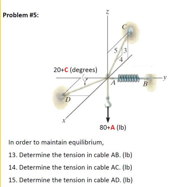 Problem #5:
53
20+C (degrees)
-у
В
D
80+A (Ib)
In order to maintain equilibrium,
13. Determine the tension in cable AB. (Ib)
14. Determine the tension in cable AC. (Ib)
15. Determine the tension in cable AD. (Ib)
