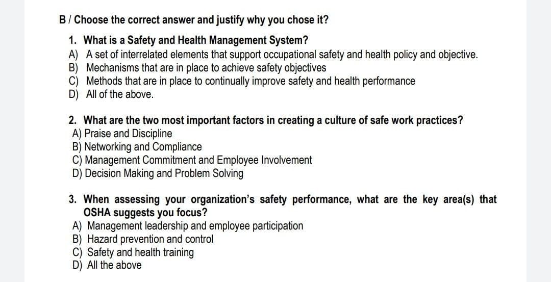 B/ Choose the correct answer and justify why you chose it?
1. What is a Safety and Health Management System?
A) A set of interrelated elements that support occupational safety and health policy and objective.
B) Mechanisms that are in place to achieve safety objectives
C) Methods that are in place to continually improve safety and health performance
D) All of the above.
2. What are the two most important factors in creating a culture of safe work practices?
A) Praise and Discipline
B) Networking and Compliance
C) Management Commitment and Employee Involvement
D) Decision Making and Problem Solving
3. When assessing your organization's safety performance, what are the key area(s) that
OSHÁ suggests you focus?
A) Management leadership and employee participation
B) Hazard prevention and control
C) Safety and health training
D) All the above
