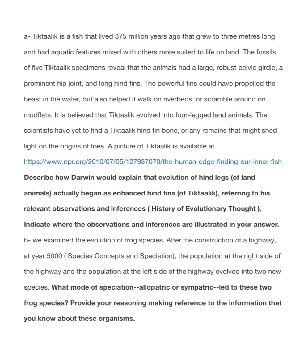 a- Tiktaalik is a fish that lived 375 million years ago that grew to three metres long
and had aquatic features mixed with others more suited to life on land. The fossils
of five Tiktaalik specimens reveal that the animals had a large, robust pelvic girdle, a
prominent hip joint, and long hind fins. The powerful fins could have propelled the
beast in the water, but also helped it walk on riverbeds, or scramble around on
mudflats. It is believed that Tiktaalik evolved into four-legged land animals. The
scientists have yet to find a Tiktaalik hind fin bone, or any remains that might shed
light on the origins of toes. A picture of Tiktaalik is available at
https://www.npr.org/2010/07/05/127937070/the-human-edge-finding-our-inner-fish
Describe how Darwin would explain that evolution of hind legs (of land
animals) actually began as enhanced hind fins (of Tiktaalik), referring to his
relevant observations and inferences (History of Evolutionary Thought).
Indicate where the observations and inferences are illustrated in your answer.
b- we examined the evolution of frog species. After the construction of a highway,
at year 5000 (Species Concepts and Speciation), the population at the right side of
the highway and the population at the left side of the highway evolved into two new
species. What mode of speciation--allopatric or sympatric--led to these two
frog species? Provide your reasoning making reference to the information that
you know about these organisms.