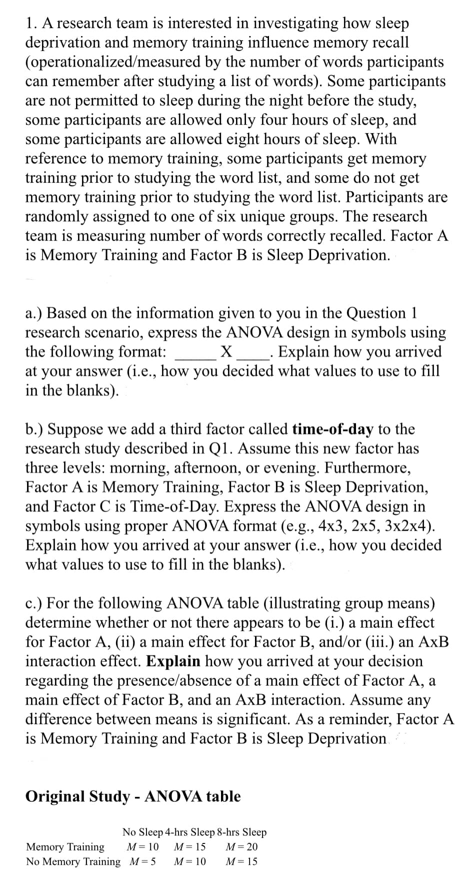 1. A research team is interested in investigating how sleep
deprivation and memory training influence memory recall
(operationalized/measured by the number of words participants
can remember after studying a list of words). Some participants
are not permitted to sleep during the night before the study,
some participants are allowed only four hours of sleep, and
some participants are allowed eight hours of sleep. With
reference to memory training, some participants get memory
training prior to studying the word list, and some do not get
memory training prior to studying the word list. Participants are
randomly assigned to one of six unique groups. The research
team is measuring number of words correctly recalled. Factor A
is Memory Training and Factor B is Sleep Deprivation.
a.) Based on the information given to you in the Question 1
research scenario, express the ANOVA design in symbols using
the following format: X_________. Explain how you arrived
at your answer (i.e., how you decided what values to use to fill
in the blanks).
b.) Suppose we add a third factor called time-of-day to the
research study described in Q1. Assume this new factor has
three levels: morning, afternoon, or evening. Furthermore,
Factor A is Memory Training, Factor B is Sleep Deprivation,
and Factor C is Time-of-Day. Express the ANOVA design in
symbols using proper ANOVA format (e.g., 4x3, 2x5, 3x2x4).
Explain how you arrived at your answer (i.e., how you decided
what values to use to fill in the blanks).
c.) For the following ANOVA table (illustrating group means)
determine whether or not there appears to be (i.) a main effect
for Factor A, (ii) a main effect for Factor B, and/or (iii.) an AxB
interaction effect. Explain how you arrived at your decision
regarding the presence/absence of a main effect of Factor A, a
main effect of Factor B, and an AxB interaction. Assume any
difference between means is significant. As a reminder, Factor A
is Memory Training and Factor B is Sleep Deprivation.
Original Study - ANOVA table
No Sleep 4-hrs Sleep 8-hrs Sleep
M = 15
M = 20
M = 10
M = 15
Memory Training
M = 10
No Memory Training M=5