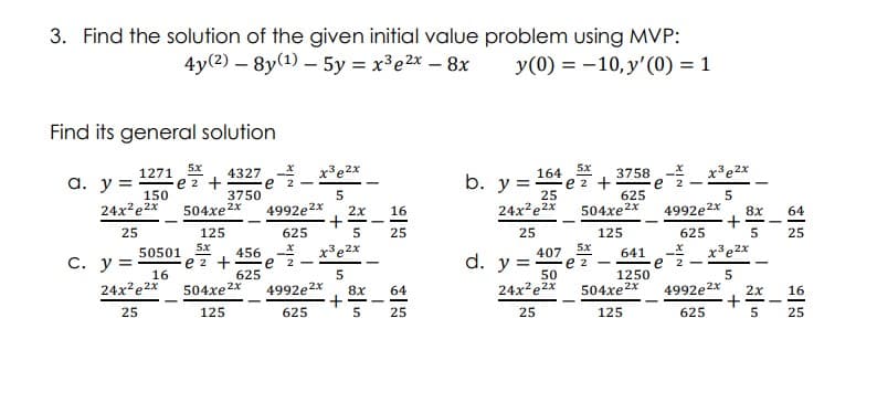 3. Find the solution of the given initial value problem using MVP:
4y(2) – 8y(1) – 5y = x³e2x – 8x
y(0) = -10, y'(0) = 1
Find its general solution
5x
x³e2x
5x
x³e2x
1271
e 2 +
150
4327
3758
а. у %3
b. y =÷
164
e 2 +
25
e 2-
e 2 -
3750
625
24x2e2x
504xe2x
4992e2x
24x?e2x
504xe2x
4992e2x
16
8х
64
+
25
125
625
25
25
125
625
25
5x
5x
x³e2x
407
2
x³e2x
50501
456
e 2 +
625
641
С. у 3
d. y =
e 2-
e 2 -
16
50
1250
24x?e2x
504xe2x
4992e2x
8x
24x?e2x
504xe2x
4992e2x
2x
64
16
+
-
25
125
625
25
25
125
625
25
+
