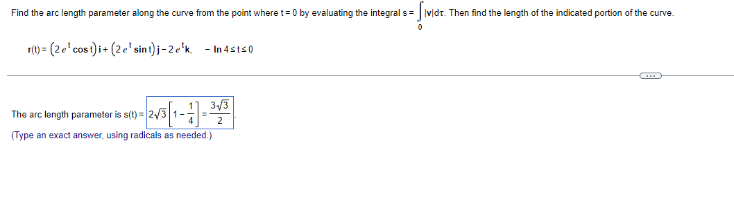 Find the arc length parameter along the curve from the point where t= 0 by evaluating the integral s= Ivldt. Then find the length of the indicated portion of the curve.
r(t) = (2e'cost) i+ (2e'sint)j-2e'k,
- In 4sts0
3/3
The arc length parameter is s(t) = 2/3 1-=
2
(Type an exact answer, using radicals as needed.)
