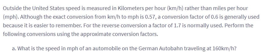 Outside the United States speed is measured in Kilometers per hour (km/h) rather than miles per hour
(mph). Although the exact conversion from km/h to mph is 0.57, a conversion factor of 0.6 is generally used
because it is easier to remember. For the reverse conversion a factor of 1.7 is normally used. Perform the
following conversions using the approximate conversion factors.
a. What is the speed in mph of an automobile on the German Autobahn traveling at 160km/h?
