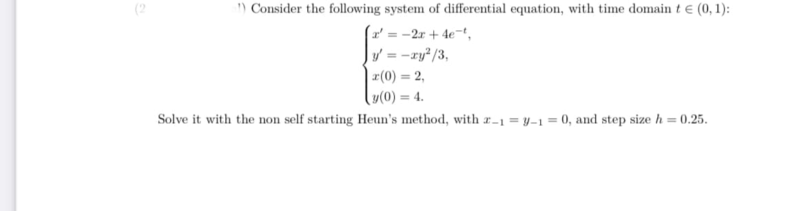 (2
1) Consider the following system of differential equation, with time domain t e (0, 1):
x' = -2x + 4e¬t¸
y' = -xy? /3,
x(0) = 2,
y(0) = 4.
Solve it with the non self starting Heun's method, with x-1 = y-1 = 0, and step size h = 0.25.
