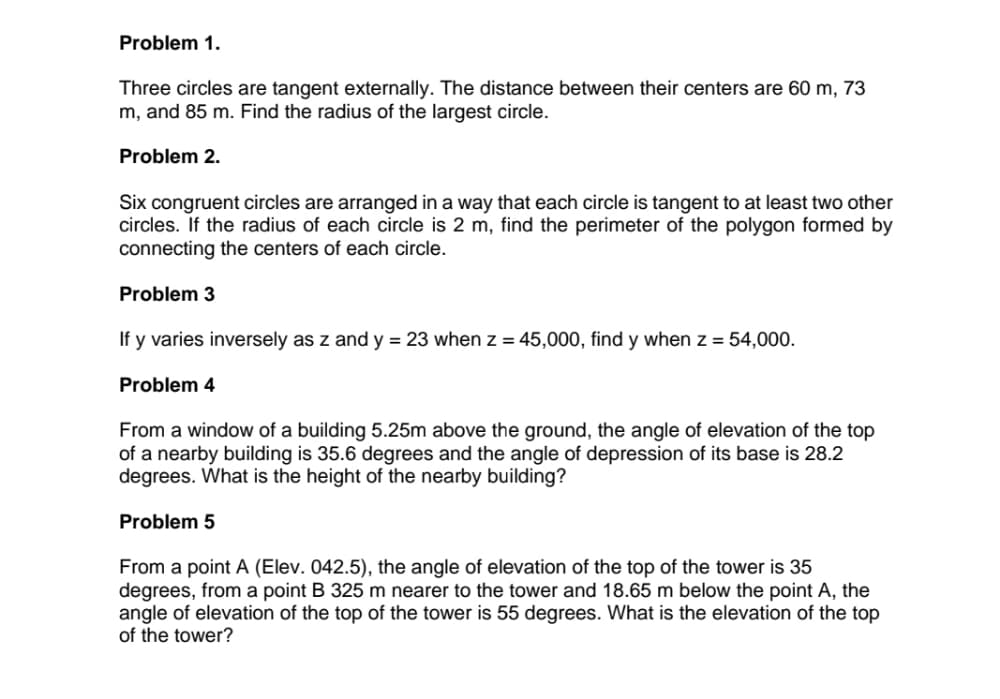 Problem 1.
Three circles are tangent externally. The distance between their centers are 60 m, 73
m, and 85 m. Find the radius of the largest circle.
Problem 2.
Six congruent circles are arranged in a way that each circle is tangent to at least two other
circles. If the radius of each circle is 2 m, find the perimeter of the polygon formed by
connecting the centers of each circle.
Problem 3
If y varies inversely as z and y = 23 when z = 45,000, find y when z = 54,000.
Problem 4
From a window of a building 5.25m above the ground, the angle of elevation of the top
of a nearby building is 35.6 degrees and the angle of depression of its base is 28.2
degrees. What is the height of the nearby building?
Problem 5
From a point A (Elev. 042.5), the angle of elevation of the top of the tower is 35
degrees, from a point B 325 m nearer
angle of elevation of the top of the tower is 55 degrees. What is the elevation of the top
of the tower?
the tower and 18.65 m below the point A, the
