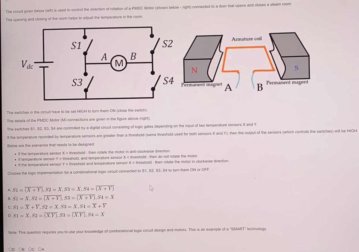 The circuit given below (left) is used to control the direction of rotation of a PMDC Motor (shown below - right) connected to a door that opens and closes a steam room.
The opening and closing of the room helps to adjust the temperature in the room.
Armature coil
S1
S2
Vdc
A
M
S
S3
S4
Permanent magent
B
Permanent magnet
A
The switches in the circuit have to be set HIGH to turn them ON (close the switch).
The details of the PMDC Motor (M) connections are given in the figure above (right).
The switches S1, S2, S3, S4 are controlled by a digital circuit consisting of logic gates depending on the input of two temperature sensors X and Y.
If the temperature recorded by temperature sensors are greater than a threshold (same threshold used for both sensors X and Y), then the output of the sensors (which controls the switches) will be HIGH.
Below are the scenarios that needs to be designed:
• If the temperature sensor X > threshold : then rotate the motor in anti-clockwise direction.
If temperature sensor Y > threshold, and temperature sensor X < threshold : then do not rotate the motor.
• If the temperature sensor Y < threshold and temperature sensor X < threshold : then rotate the motor in clockwise direction.
Choose the logic implementation for a combinational logic circuit connected to S1, S2, S3, S4 to turn them ON or OFF.
A. S1 = (X + Y), S2 = X, S3 = X, S4 = (X +Y)
B. S1 = X, S2 = (X +Y), S3 = (X +Y), S4 = X
C. S1 = X +Y, S2 = X, S3 = X, S4 = X +Y
D. S1 = X, S2 = (X.Y), S3 = (X.Y), S4 = X
%3D
Note: This question requires you to use your knowledge of combinational logic circuit design and motors. This is an example of a "SMART" technology.
OD OB OC OA
