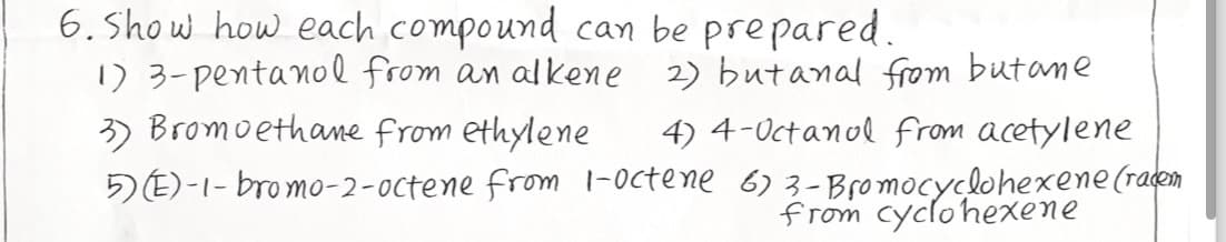 6. Show how each compound can be prepared.
1) 3-pentanol from an alkene
3) Bromoethane from ethylene
2) but anal from butane
4) 4-Octanol from acetylene
5)(E)-1-bromo-2-octene from 1-octene 6) 3-Bromocyclohexene (racem
from cyclohexene