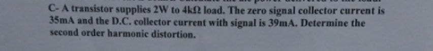 C-A transistor supplies 2W to 4k2 load. The zero signal collector current is
35mA and the D.C. collector current with signal is 39mA. Determine the
second order harmonic distortion.