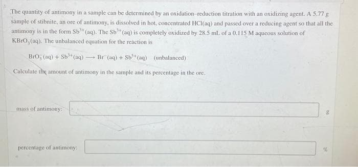 The quantity of antimony in a sample can be determined by an oxidation-reduction titration with an oxidizing agent. A 5.77 g
sample of stibnite, an ore of antimony, is dissolved in hot, concentrated HCl(aq) and passed over a reducing agent so that all the
antimony is in the form Sb (aq). The Sb" (aq) is completely oxidized by 28.5 mL of a 0.115 M aqueous solution of
KBRO, (aq). The unbalanced equation for the reaction is
BrO (aq) + Sb³+ (aq)
Br (aq) + Sb³+ (aq)
(unbalanced)
Calculate the amount of antimony in the sample and its percentage in the ore.
mass of antimony:
percentage of antimony:
32
%6