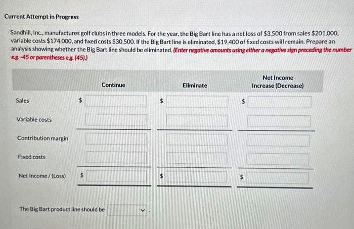 Current Attempt in Progress
Sandhill, Inc., manufactures golf clubs in three models. For the year, the Big Bart line has a net loss of $3,500 from sales $201,000,
variable costs $174,000, and fixed costs $30,500. If the Big Bart line is eliminated, $19,400 of fixed costs will remain. Prepare an
analysis showing whether the Big Bart line should be eliminated. (Enter negative amounts using either a negative sign preceding the number
eg. 45 or parentheses e.g. (45).)
Sales
Variable costs
Contribution margin
Fixed costs
Net Income /(Loss)
Continue
The Big Bart product line should be
$
Eliminate
$
$
Net Income
Increase (Decrease)