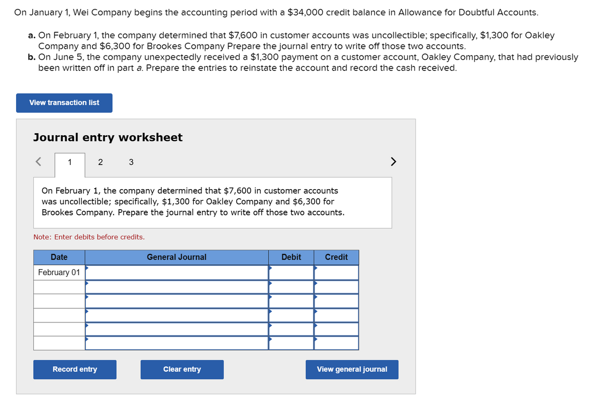 On January 1, Wei Company begins the accounting period with a $34,000 credit balance in Allowance for Doubtful Accounts.
a. On February 1, the company determined that $7,600 in customer accounts was uncollectible; specifically, $1,300 for Oakley
Company and $6,300 for Brookes Company Prepare the journal entry to write off those two accounts.
b. On June 5, the company unexpectedly received a $1,300 payment on a customer account, Oakley Company, that had previously
been written off in part a. Prepare the entries to reinstate the account and record the cash received.
View transaction list
Journal entry worksheet
1
2
On February 1, the company determined that $7,600 in customer accounts
was uncollectible; specifically, $1,300 for Oakley Company and $6,300 for
Brookes Company. Prepare the journal entry to write off those two accounts.
Date
February 01
3
Note: Enter debits before credits.
Record entry
General Journal
Clear entry
Debit
Credit
View general journal