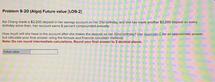 Problem 9-20 (Algo) Future value [LO9-2]
Kai Chang made a $2,200 deposit in her savings account on her 21st birthday, and she has made another $2,200 deposit on every
birthday since then. Her account earns 8 percent compounded annually.
How much will she have in the account after she makes the deposit on her 32nd birthday? Use Appendix C for an approximate answer,
but calculate your final answer using the formula and financial calculator methods.
Note: Do not round intermediate calculations. Round your final answer to 2 decimal places.
Future value