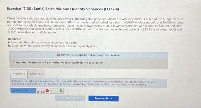 Exercise 17-30 (Static) Sales Mix and Quantity Variances (LO 17-4)
Olivet Devices sells two models of fitness devices. The budgeted price per unit for the wireless model is $38 and the budgeted price
per unit for the wireless and cellular model is $83. The master budget called for sales of 40,000 wireless models and 10,000 wireless
and cellular models during the current year. Actual results showed sales of 31,000 wireless models, with a price of $35 per unit, and
12,000 wireless and cellular models, with a price of $80 per unit. The standard variable cost per unit is $25 for a wireless model and
$60 for a wireless and cellular model.
Required:
a. Compute the sales activity variance for these data..
b. Break down the sales activity variance into mix and quantity parts
Complete this question by entering your answers in the tabs below.
Required A Required B
Compute the sales activity variance for these data. (Do not round intermediate calculations. Indicate the effect of each
variance by selecting "F" for favorable, or "U" for unfavorable. If there is no effect, do not select either option.)
Activity vanance
Answer is complete but not entirely correct.
117.000
U
< Required A
Required B >