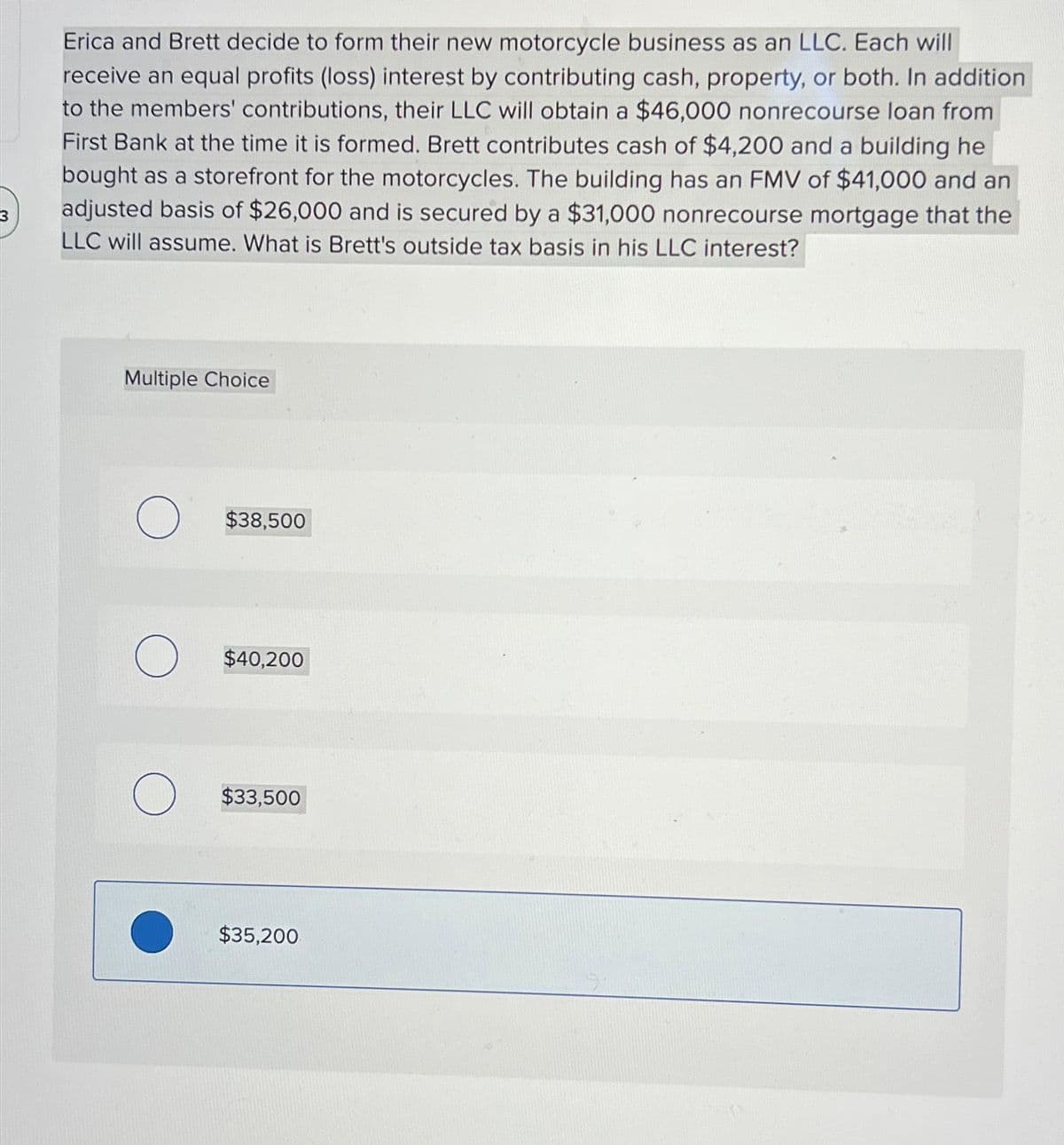 Erica and Brett decide to form their new motorcycle business as an LLC. Each will
receive an equal profits (loss) interest by contributing cash, property, or both. In addition
to the members' contributions, their LLC will obtain a $46,000 nonrecourse loan from
First Bank at the time it is formed. Brett contributes cash of $4,200 and a building he
bought as a storefront for the motorcycles. The building has an FMV of $41,000 and an
adjusted basis of $26,000 and is secured by a $31,000 nonrecourse mortgage that the
LLC will assume. What is Brett's outside tax basis in his LLC interest?
Multiple Choice
O $38,500
O $40,200
O $33,500
$35,200