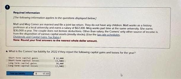 Required information
[The following information applies to the questions displayed below.
Matt and Meg Comer are married and file a joint tax return. They do not have any children. Matt works as a history
professor at a local university and earns a salary of $67,300. Meg works part time at the same university. She earns
$36,000 a year. The couple does not itemize deductions. Other than salary, the Comers' only other source of income is
from the disposition of various capital assets (mostly stocks). (Use the tax rate schedules.
Dividends and Capital Gains Tax Rates.)
Note: Round your final answers to the nearest whole dollar amount.
a. What is the Comers' tax liability for 2022 if they report the following capital gains and losses for the year?
$ 12,000
(3,500)
Short-term capital gains
Short-term capital losses
Long-term capital gains
Long-tere capital losses
18,000
(7,500)
Total sax bomy
$
17,555