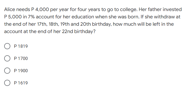 Alice needs P 4,000 per year for four years to go to college. Her father invested
P 5,000 in 7% account for her education when she was born. If she withdraw at
the end of her 17th, 18th, 19th and 20th birthday, how much will be left in the
account at the end of her 22nd birthday?
P 1819
P 1700
P 1900
P 1619
