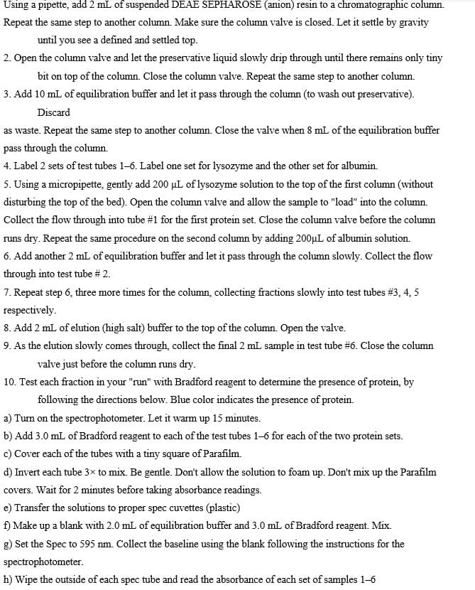 Using a pipette, add 2 mL of suspended DEAE SEPHAROSE (anion) resin to a chromatographic column.
Repeat the same step to another column. Make sure the column valve is closed. Let it settle by gravity
until you see a defined and settled top.
2. Open the column valve and let the preservative liquid slowly drip through until there remains only tiny
bit on top of the column. Close the column valve. Repeat the same step to another column.
3. Add 10 mL of equilibration buffer and let it pass through the column (to wash out preservative).
Discard
as waste. Repeat the same step to another column. Close the valve when 8 mL of the equilibration buffer
pass through the column.
4. Label 2 sets of test tubes 1-6. Label one set for lysozyme and the other set for albumin.
5. Using a micropipette, gently add 200 µL of lysozyme solution to the top of the first column (without
disturbing the top of the bed). Open the column valve and allow the sample to "load" into the column.
Collect the flow through into tube #1 for the first protein set. Close the column valve before the column
runs dry. Repeat the same procedure on the second column by adding 200µL of albumin solution.
6. Add another 2 mL of equilibration buffer and let it pass through the column slowly. Collect the flow
through into test tube # 2.
7. Repeat step 6, three more times for the column, collecting fractions slowly into test tubes #3, 4, 5
respectively.
8. Add 2 mL of elution (high salt) buffer to the top of the column. Open the valve.
9. As the elution slowly comes through, collect the final 2 mL sample in test tube #6. Close the column
valve just before the column runs dry.
10. Test each fraction in your "run" with Bradford reagent to determine the presence of protein, by
following the directions below. Blue color indicates the presence of protein.
a) Turn on the spectrophotometer. Let it warm up 15 minutes.
b) Add 3.0 mL of Bradford reagent to each of the test tubes 1-6 for each of the two protein sets.
c) Cover each of the tubes with a tiny square of Parafilm.
d) Invert each tube 3x to mix. Be gentle. Don't allow the solution to foam up. Don't mix up the Parafilm
covers. Wait for 2 minutes before taking absorbance readings.
e) Transfer the solutions to proper spec cuvettes (plastic)
f) Make up a blank with 2.0 mL of equilibration buffer and 3.0 mL of Bradford reagent. Mix.
g) Set the Spec to 595 nm. Collect the baseline using the blank following the instructions for the
spectrophotometer.
h) Wipe the outside of each spec tube and read the absorbance of each set of samples 1-6
