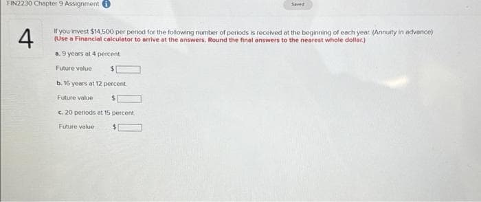 FIN2230 Chapter 9 Assignment i
4
If you invest $14,500 per period for the following number of periods is received at the beginning of each year. (Annuity in advance)
(Use a Financial calculator to arrive at the answers. Round the final answers to the nearest whole dollar.)
a. 9 years at 4 percent
Future value
$
b. 16 years at 12 percent
Future value
$
c. 20 periods at 15 percent
Saved
Future value