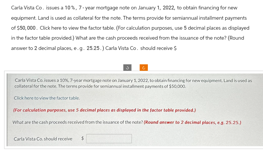 Carla Vista Co. issues a 10%, 7-year mortgage note on January 1, 2022, to obtain financing for new
equipment. Land is used as collateral for the note. The terms provide for semiannual installment payments
of $50,000. Click here to view the factor table. (For calculation purposes, use 5 decimal places as displayed
in the factor table provided.) What are the cash proceeds received from the issuance of the note? (Round
answer to 2 decimal places, e.g. 25.25.) Carla Vista Co. should receive $
Carla Vista Co. issues a 10%, 7-year mortgage note on January 1, 2022, to obtain financing for new equipment. Land is used as
collateral for the note. The terms provide for semiannual installment payments of $50,000.
Click here to view the factor table.
3
(For calculation purposes, use 5 decimal places as displayed in the factor table provided.)
What are the cash proceeds received from the issuance of the note? (Round answer to 2 decimal places, e.g. 25.25.)
Carla Vista Co. should receive $