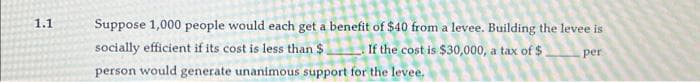 1.1
Suppose 1,000 people would each get a benefit of $40 from a levee. Building the levee is
If the cost is $30,000, a tax of $
socially efficient if its cost is less than $
per
person would generate unanimous support for the levee.