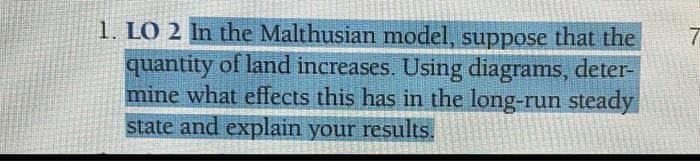 1. LO 2 In the Malthusian model, suppose that the
quantity of land increases. Using diagrams, deter-
mine what effects this has in the long-run steady
state and explain your results.