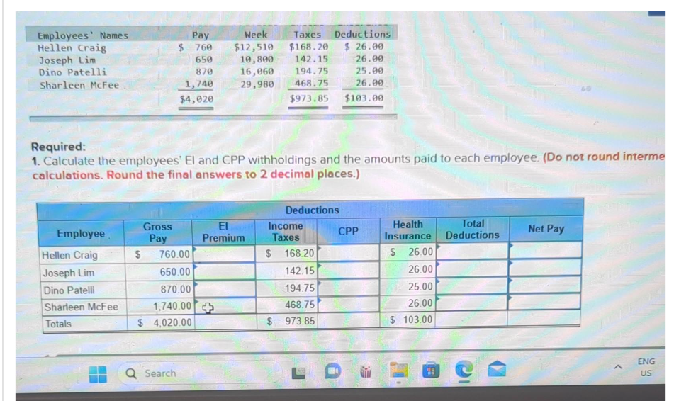 Employees' Names
Hellen Craig
Joseph Lim
Dino Patelli
Sharleen McFee
Employee
Hellen Craig
Joseph Lim
Dino Patelli
Sharleen McFee
Totals
$
Gross
Pay
$
760
650
870
1,740
$4,020
Required:
1. Calculate the employees' El and CPP withholdings and the amounts paid to each employee. (Do not round interme
calculations. Round the final answers to 2 decimal places.)
Q Search
Pay
760.00
650.00
870.00
1,740.00
$ 4,020.00
Week
$12,510
10,800 142.15
16,060
Taxes Deductions
$168.20 $26.00
26.00
25.00
26.00
194.75
29,980 468.75
El
Premium
$973.85 $103.00
$
Deductions
Income
Taxes
168.20
142.15
194.75
468.75
$ 973.85
CPP
Health
Insurance
$
26.00
26.00
25.00
26.00
$ 103.00
BE
Total
Deductions
Net Pay
ENG
US