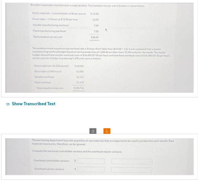 Bramble Corporation manufactures a single product. The standard cost per unit of product is shown below.
Direct materials-2 pound plastic at $6 per pound
Direct labor-1.0 hours at $12.00 per hour
Variable manufacturing overhead
Fixed manufacturing overhead
Total standard cost per unit
Direct materials (10,330 pounds)
Direct labor (5,000 hours)
Variable overhead
Fixed overhead
Total manufacturing costs
Show Transcribed Text
$64,046
61.000
52.122
21,578
The predetermined manufacturing overhead rate is $14 per direct labor hour ($14.00+ 1.0). It was computed from a master
manufacturing overhead budget based on normal production of 5,200 direct labor hours (5.200 units) for the month. The master
budget showed total variable overhead costs of $36,400 ($7.00 per hour) and total fixed overhead costs of $36,400 ($7.00 per hour)
Actual costs for October in producing 5.100 units were as follows.
$198.746
Overhead volume variance
Overhead controllable variance $
$12.00
12.00
$
7.00
7.00
The purchasing department buys the quantities of raw materials that are expected to be used in production each month. Raw
materials inventories, therefore, can be ignored.
Compute the overhead controllable variance and the overhead volume variance.
$38.00