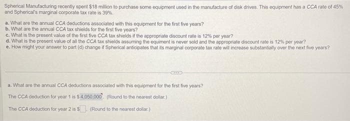 Spherical Manufacturing recently spent $18 million to purchase some equipment used in the manufacture of disk drives. This equipment has a CCA rate of 45%
and Spherical's marginal corporate tax rate is 39%.
a. What are the annual CCA deductions associated with this equipment for the first five years?
b. What are the annual CCA tax shields for the first five years?
c. What is the present value of the first five CCA tax shields if the appropriate discount rate is 12% per year?
d. What is the present value of all the CCA tax shields assuming the equiment is never sold and the appropriate discount rate is 12% per year?
e. How might your answer to part (d) change if Spherical anticipates that its marginal corporate tax rate will increase substantially over the next five years?
CHOD
a. What are the annual CCA deductions associated with this equipment for the first five years?
The CCA deduction for year 1 is $ 4,050,000. (Round to the nearest dollar)
The CCA deduction for year 2 is $. (Round to the nearest dollar.)
