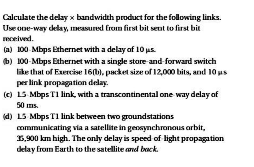 Calculate the delay x bandwidth product for the following links.
Use one-way delay, measured from first bit sent to first bit
received.
(a) 100-Mbps Ethernet with a delay of 10 μs.
(b) 100-Mbps Ethernet with a single store-and-forward switch
like that of Exercise 16(b), packet size of 12,000 bits, and 10 μs
per link propagation delay.
(c) 1.5-Mbps T1 link, with a transcontinental one-way delay of
50 ms.
(d) 1.5-Mbps T1 link between two groundstations
communicating via a satellite in geosynchronous orbit,
35,900 km high. The only delay is speed-of-light propagation
delay from Earth to the satellite and back.
