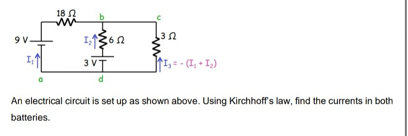 18 2
3
I1362
9V.
3 VT
I3= - (I, + I2)
An electrical circuit is set up as shown above. Using Kirchhoff's law, find the currents in both
batteries.
