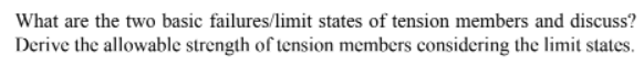 What are the two basic failures/limit states of tension members and discuss?
Derive the allowable strength of tension members considering the limit states.
