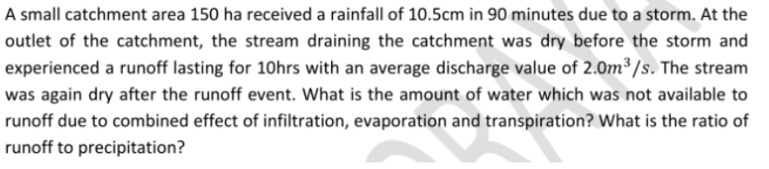 A small catchment area 150 ha received a rainfall of 10.5cm in 90 minutes due to a storm. At the
outlet of the catchment, the stream draining the catchment was dry before the storm and
experienced a runoff lasting for 10hrs with an average discharge value of 2.0m³ /s. The stream
was again dry after the runoff event. What is the amount of water which was not available to
runoff due to combined effect of infiltration, evaporation and transpiration? What is the ratio of
runoff to precipitation?
