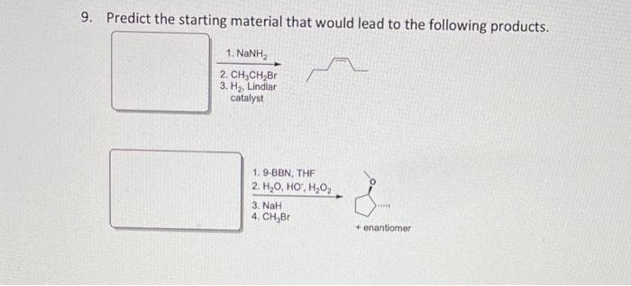 9. Predict the starting material that would lead to the following products.
1. NaNH,
2. CH₂CH₂Br
3. H₂, Lindlar
catalyst
1.9-BBN, THF
2. H₂O, HO¹, H₂O₂
3. NaH
4. CH₂Br
*****
+ enantiomer