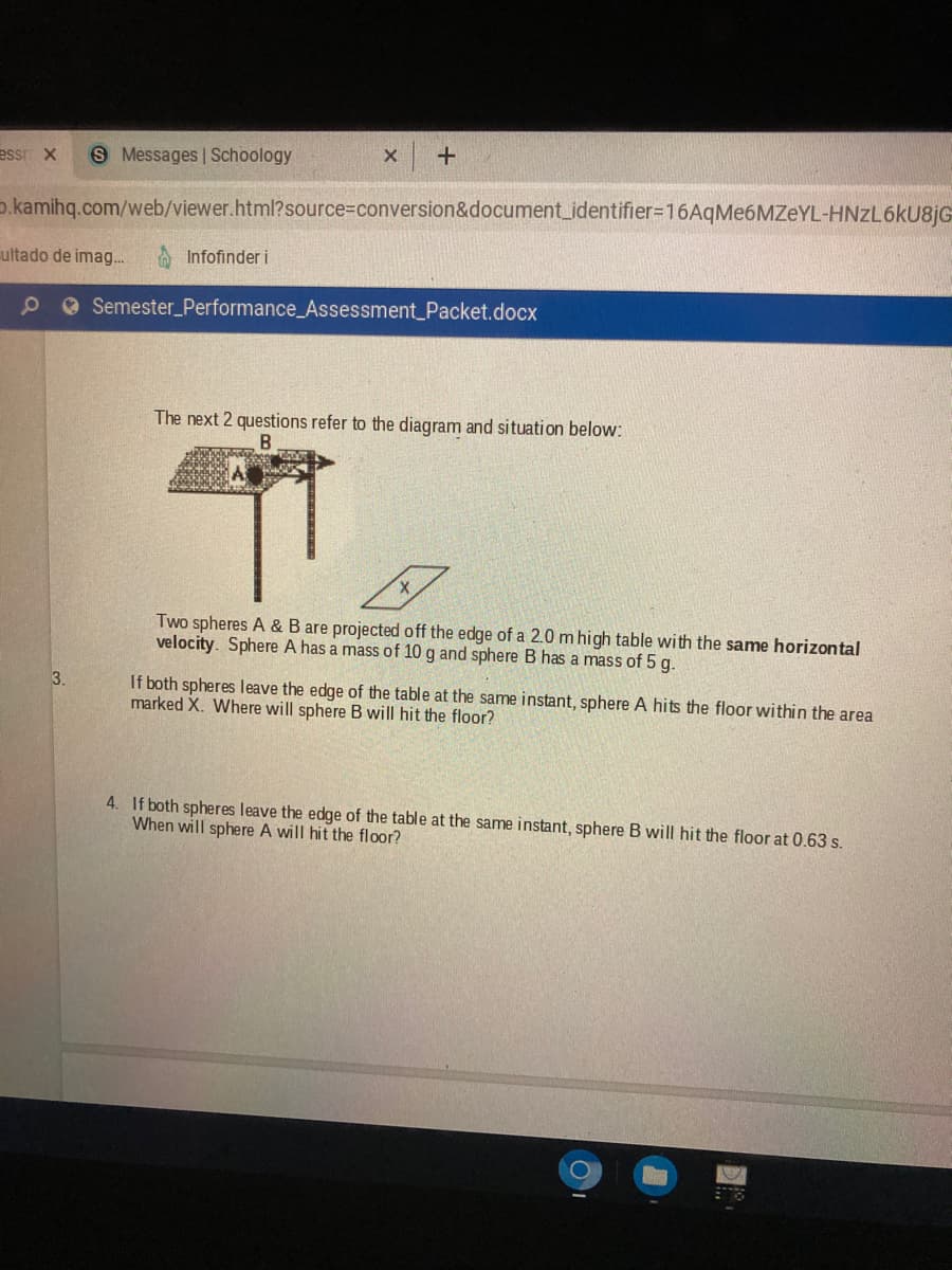essr X
S Messages Schoology
o.kamihq.com/web/viewer.html?source%3Dconversion&document_identifier=16AqMe6MZeYL-HNZL6KU8JG
ultado de imag...
Infofinder i
90 Semester_Performance_Assessment_Packet.docx
The next 2 questions refer to the diagram and situation below:
Two spheres A & B are projected off the edge of a 2.0 m high table with the same horizontal
velocity. Sphere A has a mass of 10 g and sphere B has a mass of 5 g.
3.
If both spheres leave the edge of the table at the same instant, sphere A hits the floor within the area
marked X. Where will sphere B will hit the floor?
4. If both spheres leave the edge of the table at the same instant, sphere B will hit the floor at 0.63 s.
When will sphere A will hit the floor?
